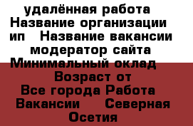 удалённая работа › Название организации ­ ип › Название вакансии ­ модератор сайта › Минимальный оклад ­ 39 500 › Возраст от ­ 18 - Все города Работа » Вакансии   . Северная Осетия